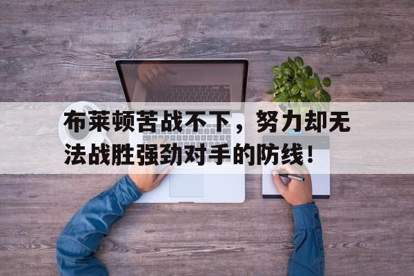 关于布莱顿苦战不下,努力却无法战胜强劲对手的防线!的信息 关于布莱顿苦战不下,努力却无法战胜强劲对手的防线!的信息