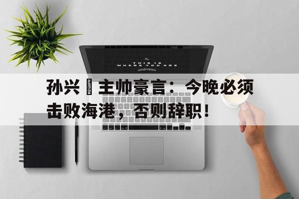 孙兴慜主帅豪言:今晚必须击败海港,否则辞职!孙兴慜连过7人破门 孙兴慜主帅豪言:今晚必须击败海港,否则辞职!孙兴慜连过7人破门