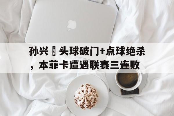 孙兴慜头球破门+点球绝杀,本菲卡遭遇联赛三连败 孙兴慜头球破门+点球绝杀,本菲卡遭遇联赛三连败